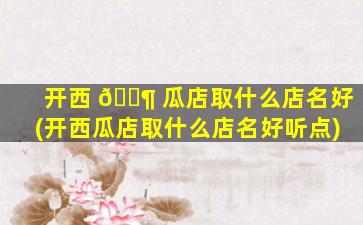 开西 🐶 瓜店取什么店名好(开西瓜店取什么店名好听点)